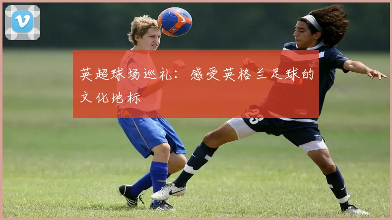 英超球场巡礼:感受英格兰足球的文化地标