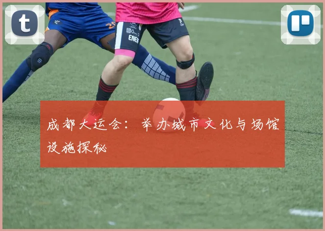 成都大运会：举办城市文化与场馆设施探秘
