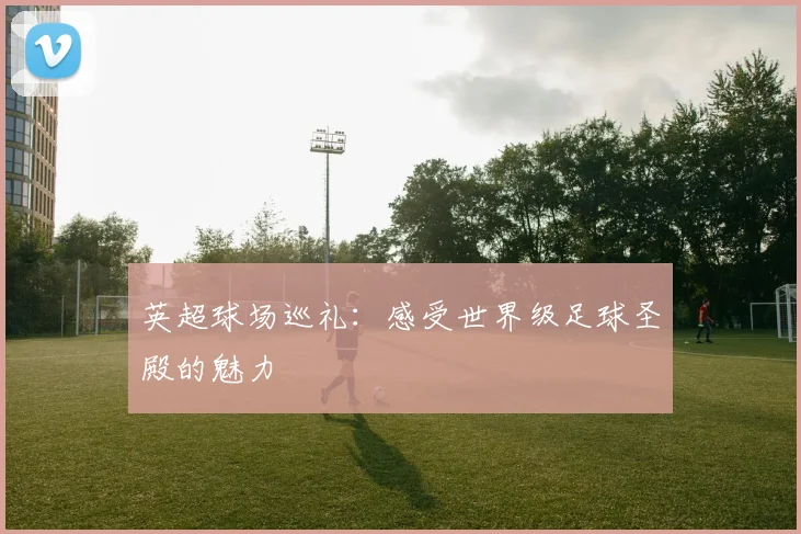 英超球场巡礼:感受世界级足球圣殿的魅力