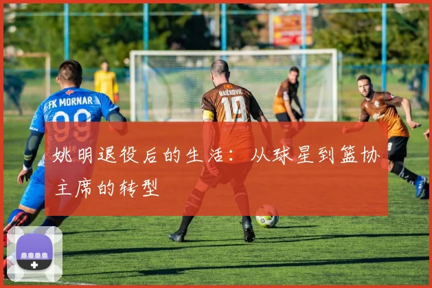 姚明退役后的生活：从球星到篮协主席的转型