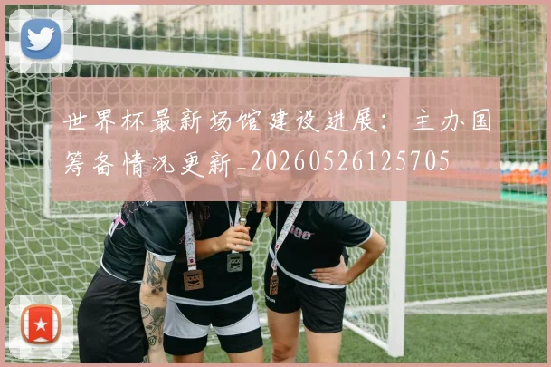 世界杯最新场馆建设进展:主办国筹备情况更新_20260526125705